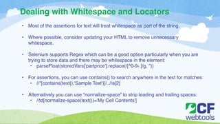 Dealing with Whitespace and Locators 
• Most of the assertions for text will treat whitespace as part of the string. ! 
! 
• Where possible, consider updating your HTML to remove unnecessary 
whitespace.! 
! 
• Selenium supports Regex which can be a good option particularly when you are 
trying to store data and there may be whitespace in the element:! 
• parseFloat(storedVars['partprice'].replace(/[^0-9-.]/g, ''))! 
! 
• For assertions, you can use contains() to search anywhere in the text for matches:! 
• //*[contains(text(),'Sample Text')]/..//a[2]! 
! 
• Alternatively you can use “normalize-space” to strip leading and trailing spaces:! 
• //td[normalize-space(text())='My Cell Contents'] 
 