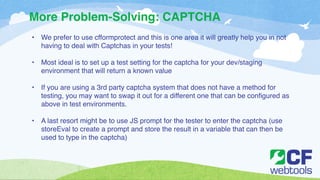 More Problem-Solving: CAPTCHA 
• We prefer to use cfformprotect and this is one area it will greatly help you in not 
having to deal with Captchas in your tests!! 
! 
• Most ideal is to set up a test setting for the captcha for your dev/staging 
environment that will return a known value! 
! 
• If you are using a 3rd party captcha system that does not have a method for 
testing, you may want to swap it out for a different one that can be configured as 
above in test environments. ! 
! 
• A last resort might be to use JS prompt for the tester to enter the captcha (use 
storeEval to create a prompt and store the result in a variable that can then be 
used to type in the captcha) 
 