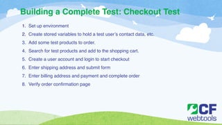 Building a Complete Test: Checkout Test 
1. Set up environment ! 
2. Create stored variables to hold a test user’s contact data, etc. ! 
3. Add some test products to order. ! 
4. Search for test products and add to the shopping cart. ! 
5. Create a user account and login to start checkout! 
6. Enter shipping address and submit form! 
7. Enter billing address and payment and complete order! 
8. Verify order confirmation page 
 
