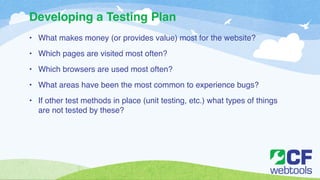 Developing a Testing Plan 
• What makes money (or provides value) most for the website?! 
• Which pages are visited most often?! 
• Which browsers are used most often? ! 
• What areas have been the most common to experience bugs? ! 
• If other test methods in place (unit testing, etc.) what types of things 
are not tested by these? 
 