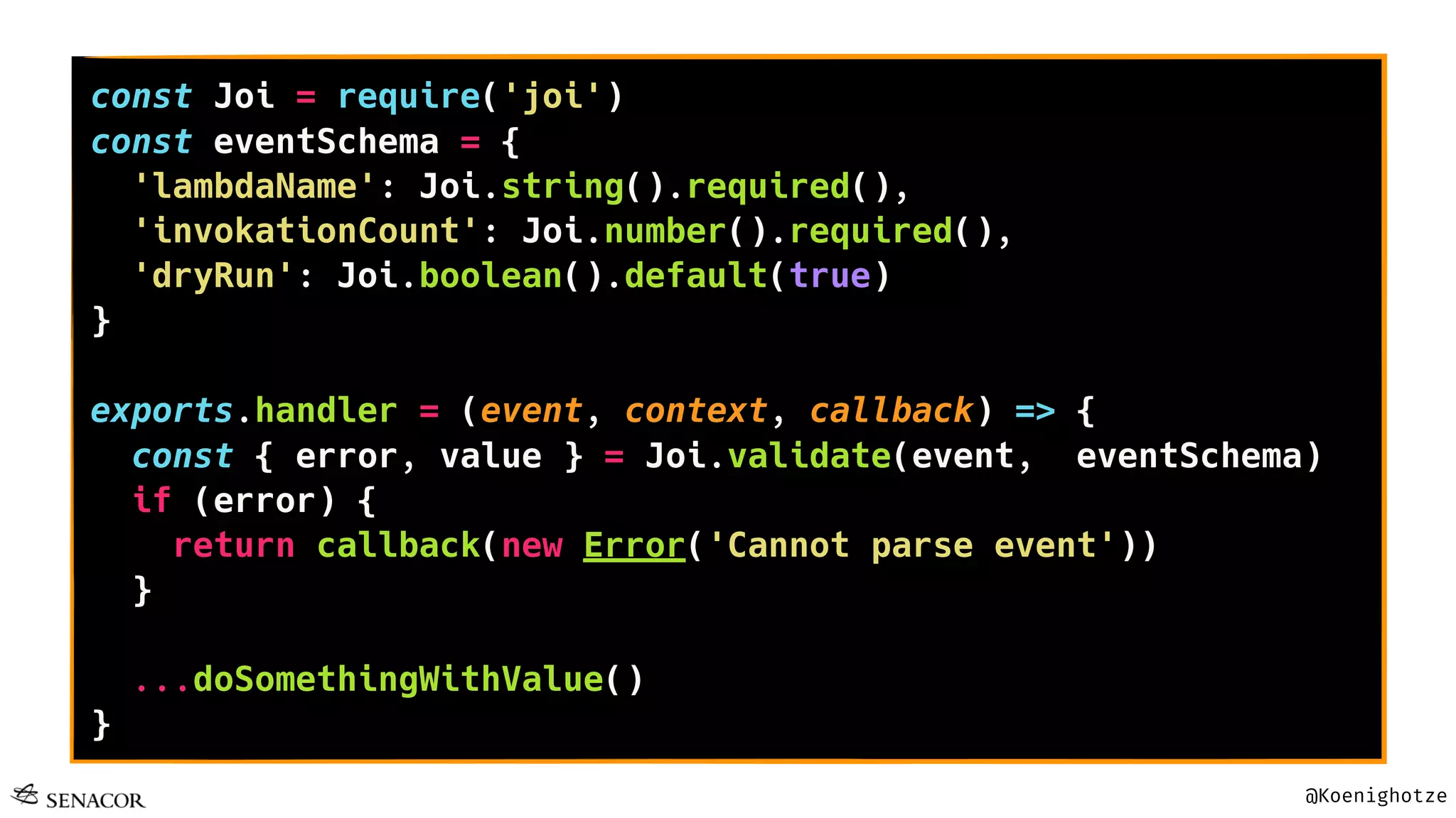 @Koenighotze
const Joi = require('joi')
const eventSchema = {
'lambdaName': Joi.string().required(),
'invokationCount': Joi.number().required(),
'dryRun': Joi.boolean().default(true)
}
exports.handler = (event, context, callback) => {
const { error, value } = Joi.validate(event, eventSchema)
if (error) {
return callback(new Error('Cannot parse event'))
}
...doSomethingWithValue()
}
 