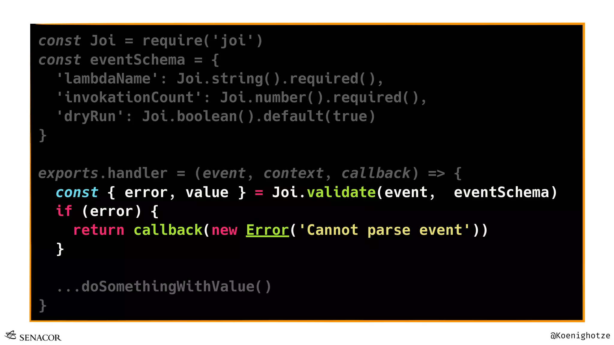 @Koenighotze
const Joi = require('joi')
const eventSchema = {
'lambdaName': Joi.string().required(),
'invokationCount': Joi.number().required(),
'dryRun': Joi.boolean().default(true)
}
exports.handler = (event, context, callback) => {
const { error, value } = Joi.validate(event, eventSchema)
if (error) {
return callback(new Error('Cannot parse event'))
}
...doSomethingWithValue()
}
 