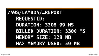 @Koenighotze
/AWS/LAMBDA/…REPORT
REQUESTID:
DURATION: 3208.99 MS
BILLED DURATION: 3300 MS
MEMORY SIZE: 128 MB
MAX MEMORY USED: 59 MB
 