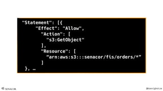 @Koenighotze
"Statement": [{
"Effect": "Allow",
"Action": [
"s3:GetObject"
],
"Resource": [
“arn:aws:s3:::senacor/fis/orders/*”
]
}, …
 