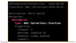 @Koenighotze
AWSTemplateFormatVersion: '2010-09-09'
Transform: AWS::Serverless-2016-10-31
Description: Hello World
Resources:
HelloWorld:
Type: AWS::Serverless::Function
Properties:
Timeout: 5
Runtime: nodejs6.10
Handler: index.handler
CodeUri: .
 