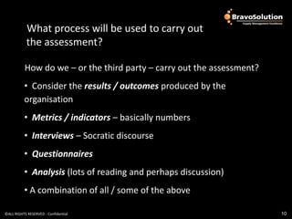 What process will be used
            What process will be used to carry out
            the assessment?

           How do we – or the third party – carry out the assessment?
          • Consider the results / outcomes produced by the
          organisation
          • Metrics / indicators – basically numbers
          • Interviews – Socratic discourse
          • Questionnaires
          • Analysis (lots of reading and perhaps discussion)
          • A combination of all / some of the above

©ALL RIGHTS RESERVED - Confidential                                     10
 