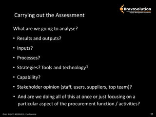 Carrying out the Assess
            Carrying out the Assessment

           What are we going to analyse?
          • Results and outputs?
          • Inputs?
          • Processes?
          • Strategies? Tools and technology?
          • Capability?
          • Stakeholder opinion (staff, users, suppliers, top team)?
           • And are we doing all of this at once or just focusing on a
             particular aspect of the procurement function / activities?
©ALL RIGHTS RESERVED - Confidential                                        11
 