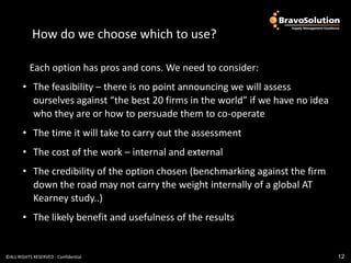 How do we choose which?
            How do we choose which to use?

           Each option has pros and cons. We need to consider:
       • The feasibility – there is no point announcing we will assess
         ourselves against “the best 20 firms in the world” if we have no idea
         who they are or how to persuade them to co-operate
       • The time it will take to carry out the assessment
       • The cost of the work – internal and external
       • The credibility of the option chosen (benchmarking against the firm
         down the road may not carry the weight internally of a global AT
         Kearney study..)
       • The likely benefit and usefulness of the results


©ALL RIGHTS RESERVED - Confidential                                              12
 