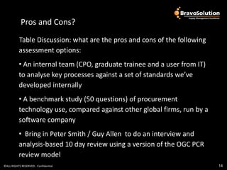 Pros and Cons?
            Pros and Cons?
          Table Discussion: what are the pros and cons of the following
          assessment options:
          • An internal team (CPO, graduate trainee and a user from IT)
          to analyse key processes against a set of standards we’ve
          developed internally
          • A benchmark study (50 questions) of procurement
          technology use, compared against other global firms, run by a
          software company
          • Bring in Peter Smith / Guy Allen to do an interview and
          analysis-based 10 day review using a version of the OGC PCR
          review model
©ALL RIGHTS RESERVED - Confidential                                       14
 