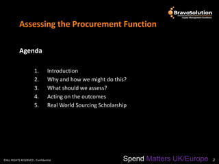 Assessing the Procurement Function

           Agenda

                      1.        Introduction
                      2.        Why and how we might do this?
                      3.        What should we assess?
                      4.        Acting on the outcomes
                      5.        Real World Sourcing Scholarship




©ALL RIGHTS RESERVED - Confidential                          Spend Matters UK/Europe   2
 