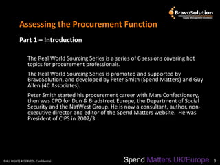 Assessing the Procurement Function
           Part 1 – Introduction

                 The Real World Sourcing Series is a series of 6 sessions covering hot
                 topics for procurement professionals.
                 The Real World Sourcing Series is promoted and supported by
                 BravoSolution, and developed by Peter Smith (Spend Matters) and Guy
                 Allen (4C Associates).
                 Peter Smith started his procurement career with Mars Confectionery,
                 then was CPO for Dun & Bradstreet Europe, the Department of Social
                 Security and the NatWest Group. He is now a consultant, author, non-
                 executive director and editor of the Spend Matters website. He was
                 President of CIPS in 2002/3.




©ALL RIGHTS RESERVED - Confidential                     Spend Matters UK/Europe          3
 