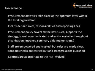 Governance                       Governance
          Procurement activities take place at the optimum level within
          the total organisation
           Clearly defined roles, responsibilities and reporting lines
          Procurement policy covers all the key issues, supports the
          strategy, is well communicated and easily available throughout
          organisation (intranet, summary aide-memoirs etc.)
          Staff are empowered and trusted, but rules are made clear.
          Random checks are carried out and transgressions punished
           Controls are appropriate to the risk involved


©ALL RIGHTS RESERVED - Confidential                                        30
 