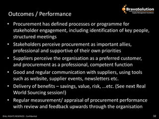 Outcomes / Outcomes / Performance
                Performance
    • Procurement has defined processes or programme for
      stakeholder engagement, including identification of key people,
      structured meetings
    • Stakeholders perceive procurement as important allies,
      professional and supportive of their own priorities
    • Suppliers perceive the organisation as a preferred customer,
      and procurement as a professional, competent function
    • Good and regular communication with suppliers, using tools
      such as website, supplier events, newsletters etc.
    • Delivery of benefits – savings, value, risk, ...etc. (See next Real
      World Sourcing session!)
    • Regular measurement/ appraisal of procurement performance
      with review and feedback upwards through the organisation
©ALL RIGHTS RESERVED - Confidential                                         32
 