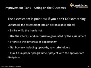 ImprovementImprovement Outcomes
                 Plans – Acting on the Outcomes


           The assessment is pointless if you don’t DO something
           So turning the assessment into an action plan is critical
          • Strike while the iron is hot
          • Use the interest and enthusiasm generated by the assessment
          • Prioritise the key areas of opportunity
          • Get buy-in – including upwards, key stakeholders
          • Run it as a proper programme / project with the appropriate
          disciplines

©ALL RIGHTS RESERVED - Confidential                                       34
 