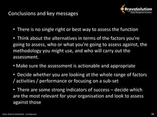 Conclusions and Conclusions
                     key messages            and key

          • There is no single right or best way to assess the function
          • Think about the alternatives in terms of the factors you're
          going to assess, who or what you're going to assess against, the
          methodology you might use, and who will carry out the
          assessment.
          • Make sure the assessment is actionable and appropriate
          • Decide whether you are looking at the whole range of factors
          / activities / performance or focusing on a sub-set
          • There are some strong indicators of success – decide which
          are the most relevant for your organisation and look to assess
          against those

©ALL RIGHTS RESERVED - Confidential                                          36
 