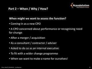 Part 2 Why / How? Why / How?
            Part 2 – When /
                            – When /

             When might we want to assess the function?
             • Coming in as a new CPO
             • A CPO concerned about performance or recognising need
             for change
             • After a merger / acquisition
             • As a consultant / contractor / adviser
             • Asked to do so as an internal executive
             • To fit with a wider change programme
             • When we want to make a name for ourselves!

©ALL RIGHTS RESERVED - Confidential                                    4
 