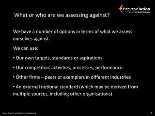 What or who are we assessing against?
            What or who are we assessing against?

          We have a number of options in terms of what we assess
          ourselves against.
           We can use:
          • Our own targets, standards or aspirations
          • Our competitors activities, processes, performance
          • Other firms – peers or exemplars in different industries
          • An external notional standard (which may be derived from
          multiple sources, including other organisations)


©ALL RIGHTS RESERVED - Confidential                                    7
 