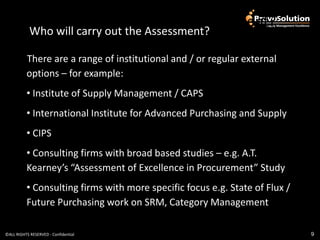 Who will carry out the Assessment?
            Who will carry out the Assessment?

          There are a range of institutional and / or regular external
          options – for example:
          • Institute of Supply Management / CAPS
          • International Institute for Advanced Purchasing and Supply
          • CIPS
          • Consulting firms with broad based studies – e.g. A.T.
          Kearney’s “Assessment of Excellence in Procurement” Study
          • Consulting firms with more specific focus e.g. State of Flux /
          Future Purchasing work on SRM, Category Management

©ALL RIGHTS RESERVED - Confidential                                          9
 