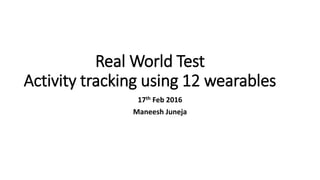 Real World Test
Activity tracking using 12 wearables
17th Feb 2016
Maneesh Juneja
 