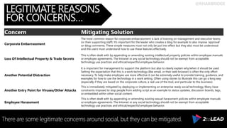 @RHARBRIDGE
LEGITIMATE REASONS
FOR CONCERNS…
There are some legitimate concerns around social, but they can be mitigated.
Concern Mitigating Solution
Corporate Embarrassment
The most common reason for corporate embarrassment is lack of training on management and executive teams
(or their supporting staff). It’s important for the leader who creates a blog for example to also impose ‘approval’
on blog comments. These simple measures must not only be put into effect but they also must be understood
and the users must understand how to use these features effectively.
Loss Of Intellectual Property & Trade Secrets
This is often dealt with by appending or amending existing intellectual property policies within employee manuals
or employee agreements. The Intranet or any social technology should not be exempt from acceptable
technology use practices and ethical/respectful employee behavior.
Another Potential Distraction
It is important for management to support the platform but also to clearly explain why/when it should be used.
Setting the expectation that this is a work technology (like email, or their web browser) is often the only effort
necessary. To help make employee use more effective it can be extremely useful to provide training, guidance, and
examples for how to use the technology in a work setting. Often using stories to illustrate this can go a long way
(especially if they are based on the corporate culture, a real use of the tool, and particular to the business).
Another Entry Point for Viruses/Other Attacks
This is immediately mitigated by deploying or implementing an enterprise ready social technology. Many have
constraints imposed to stop people from adding script as an example to status updates, discussion boards, tags,
or embedded within other social content.
Employee Harassment
This is often dealt with by appending or amending existing sexual harassment policies within employee manuals
or employee agreements. The Intranet or any social technology should not be exempt from acceptable
technology use practices and ethical/respectful employee behavior.
 