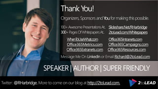 Thank You!
Organizers,SponsorsandYouformakingthispossible.
100+AwesomePresentationsAt.. Slideshare.Net/RHarbridge
300+PagesOfWhitepapersAt.. 2toLead.com/Whitepapers
WhenToUseWhat.com Office365Intranets.com
Office365Metrics.com Office365Campaigns.com
Office365Extranets.com Office365Resources.com
Message Me On LinkedIn or Email Richard@2toLead.com
SPEAKER | AUTHOR | SUPER FRIENDLY
Twitter: @RHarbridge. More to come on our blog at http://2toLead.com.
 