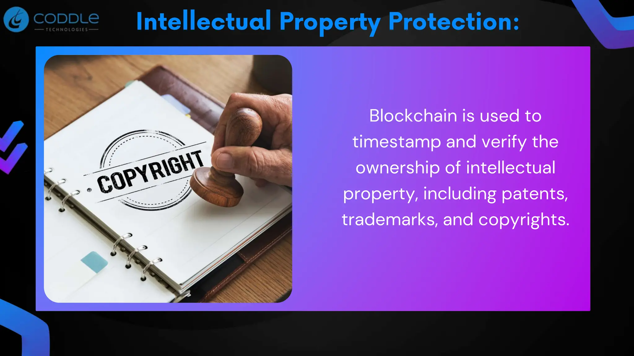 Blockchain is used to
timestamp and verify the
ownership of intellectual
property, including patents,
trademarks, and copyrights.
 