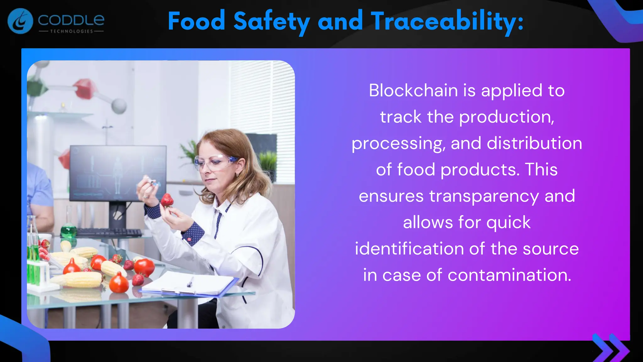 Blockchain is applied to
track the production,
processing, and distribution
of food products. This
ensures transparency and
allows for quick
identification of the source
in case of contamination.
 