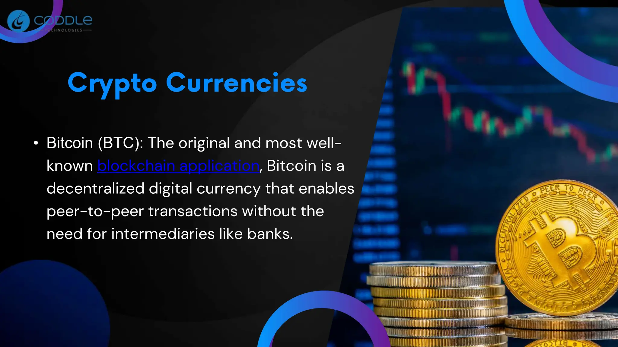 • Bitcoin (BTC): The original and most well-
known blockchain application, Bitcoin is a
decentralized digital currency that enables
peer-to-peer transactions without the
need for intermediaries like banks.
 