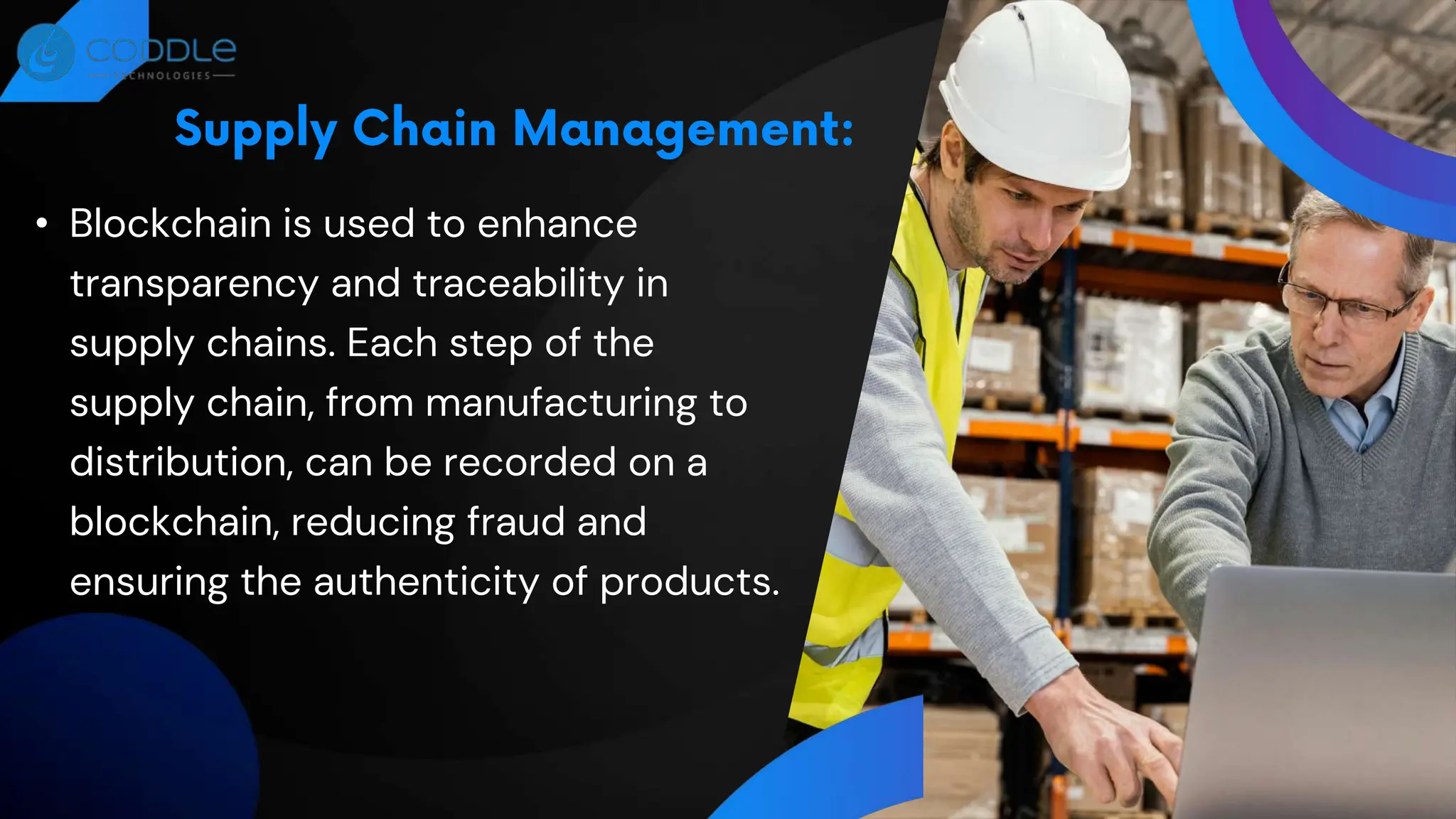 • Blockchain is used to enhance
transparency and traceability in
supply chains. Each step of the
supply chain, from manufacturing to
distribution, can be recorded on a
blockchain, reducing fraud and
ensuring the authenticity of products.
 