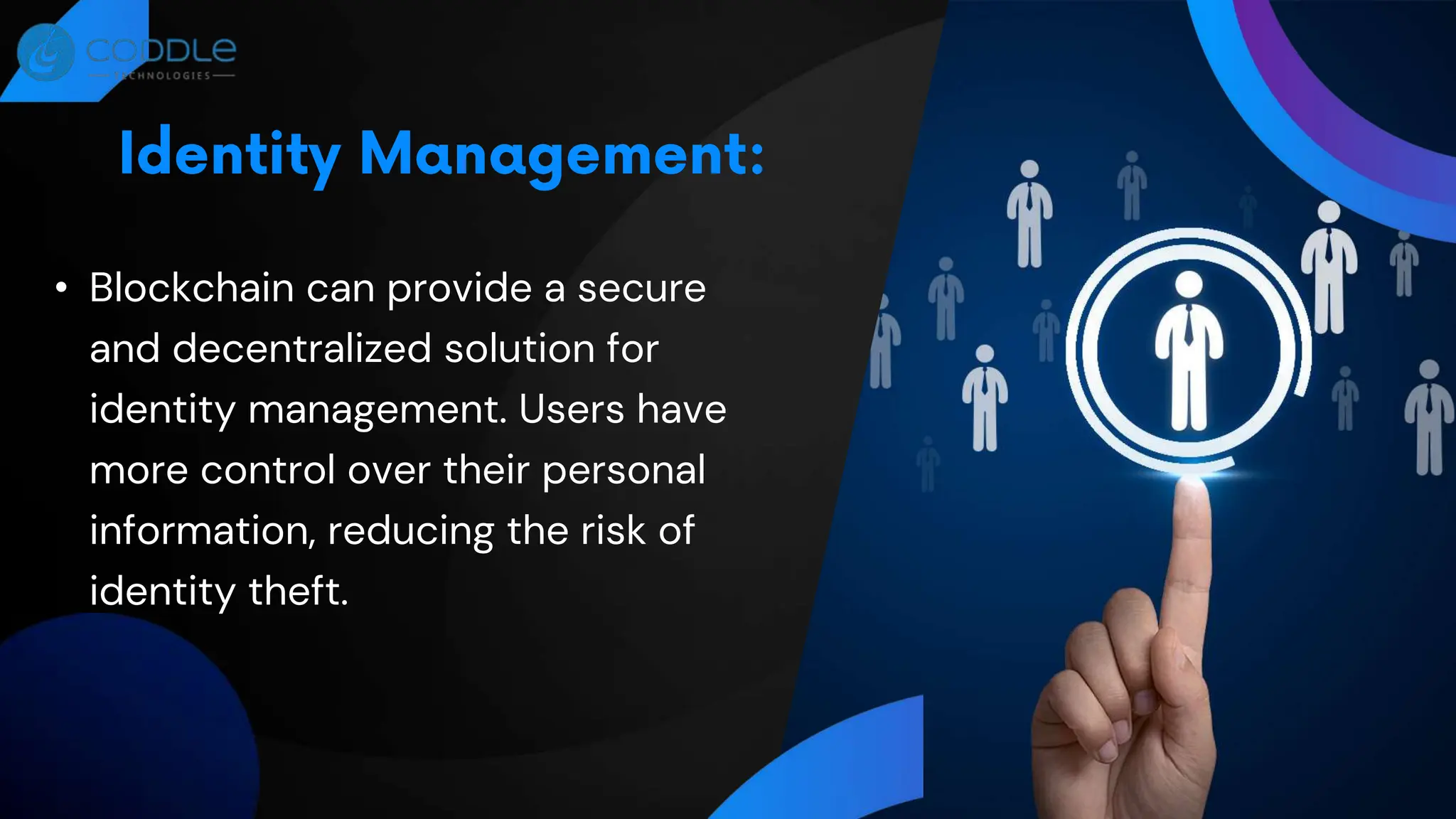 • Blockchain can provide a secure
and decentralized solution for
identity management. Users have
more control over their personal
information, reducing the risk of
identity theft.
 