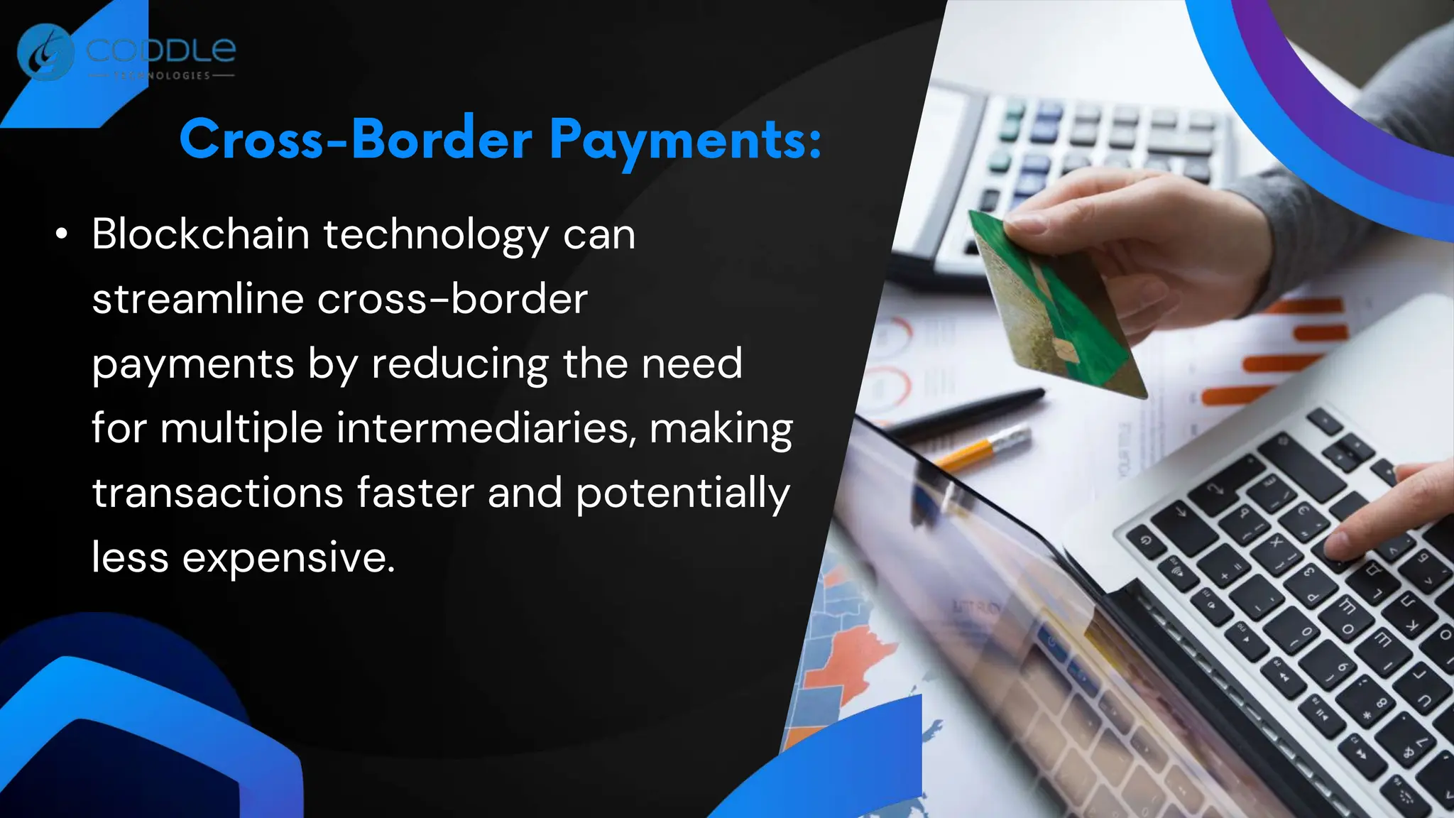 • Blockchain technology can
streamline cross-border
payments by reducing the need
for multiple intermediaries, making
transactions faster and potentially
less expensive.
 