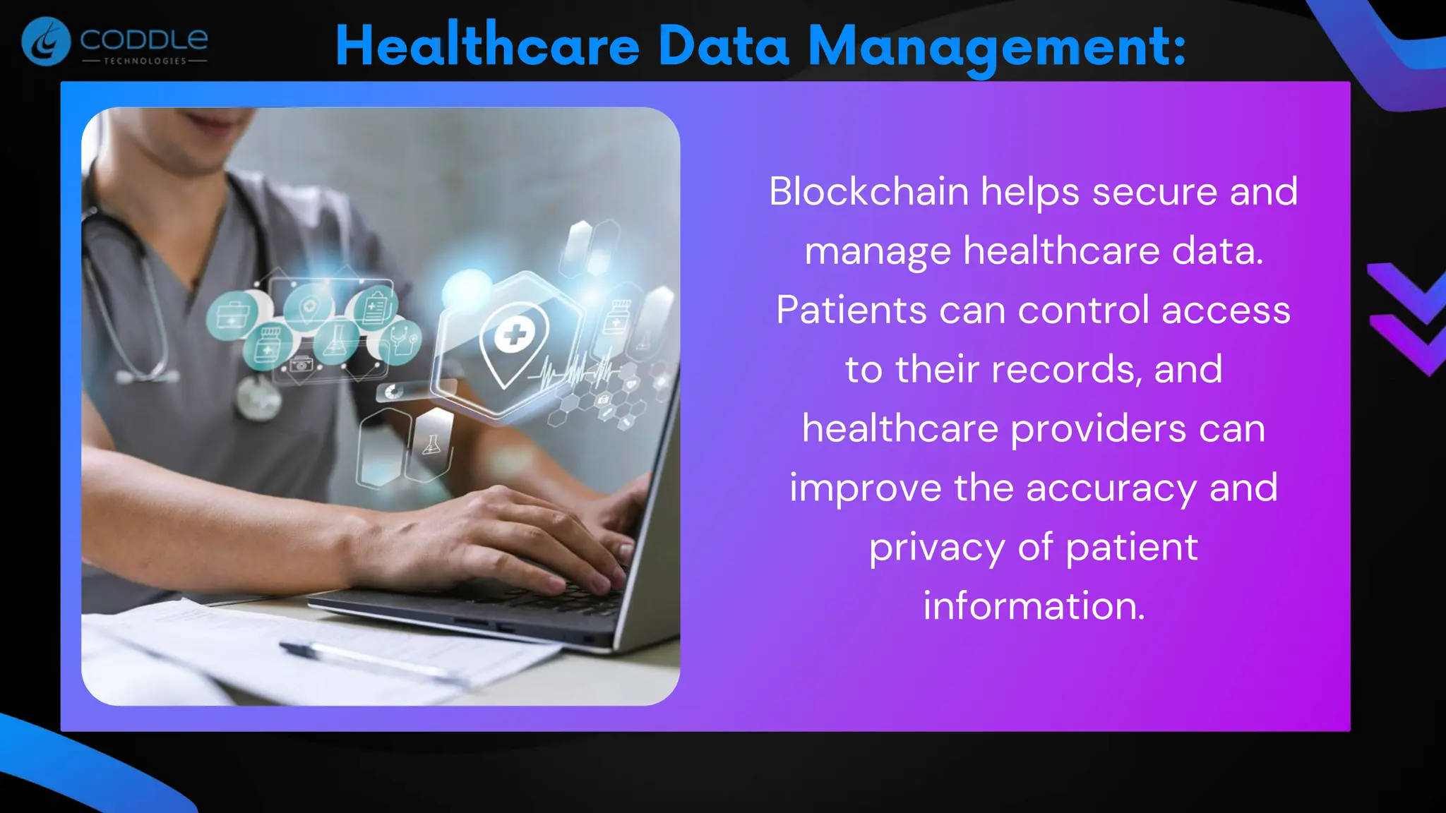 Blockchain helps secure and
manage healthcare data.
Patients can control access
to their records, and
healthcare providers can
improve the accuracy and
privacy of patient
information.
 