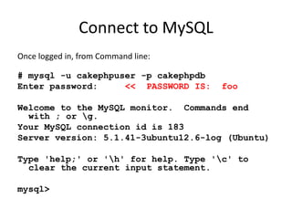 Connect to MySQLOnce logged in, from Command line:# mysql -u cakephpuser -p cakephpdbEnter password:     <<  PASSWORD IS:  fooWelcome to the MySQL monitor.  Commands end with ; or \g.Your MySQL connection id is 183Server version: 5.1.41-3ubuntu12.6-log (Ubuntu)Type 'help;' or '\h' for help. Type '\c' to clear the current input statement.mysql> 