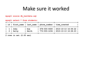 Make sure it workedmysql> source db_testdata.sqlmysql> select * from students;+----+------------+-----------+--------------+---------------------+| id | first_name | last_name | phone_number | time_created        |+----+------------+-----------+--------------+---------------------+|  1 | John       | Doe       | 678-555-0000 | 2010-10-13 16:08:22 ||  2 | Sally      | Smith     | 770-555-1234 | 2010-10-13 16:08:23 |+----+------------+-----------+--------------+---------------------+2 rows in set (0.00 sec)