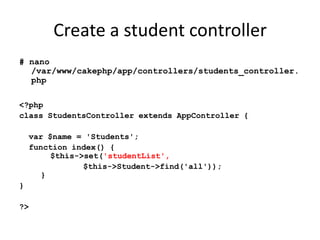Create a student controller# nano /var/www/cakephp/app/controllers/students_controller.php<?phpclass StudentsController extends AppController {  var $name = 'Students';  function index() {    $this->set('studentList', 		$this->Student->find('all'));  }}?>