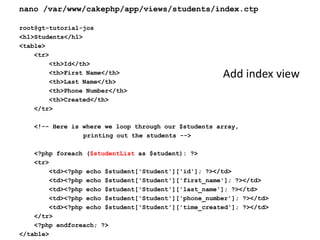 nano /var/www/cakephp/app/views/students/index.ctproot@gt-tutorial-jos<h1>Students</h1><table>    <tr>        <th>Id</th>        <th>First Name</th>        <th>Last Name</th>        <th>Phone Number</th>        <th>Created</th>    </tr>    <!-- Here is where we loop through our $students array, 		printing out the students -->    <?phpforeach ($studentListas $student): ?>    <tr>        <td><?php echo $student['Student']['id']; ?></td>        <td><?php echo $student['Student']['first_name']; ?></td>        <td><?php echo $student['Student']['last_name']; ?></td>        <td><?php echo $student['Student']['phone_number']; ?></td>        <td><?php echo $student['Student']['time_created']; ?></td>    </tr>    <?phpendforeach; ?></table>Add index view