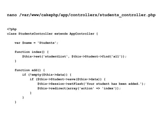 nano /var/www/cakephp/app/controllers/students_controller.php<?phpclass StudentsController extends AppController {var $name = 'Students';    function index() {        $this->set('studentList', $this->Student->find('all'));    }    function add() {        if (!empty($this->data)) {            if ($this->Student->save($this->data)) {                $this->Session->setFlash('Your student has been added.');                $this->redirect(array('action' => 'index'));            }        }    }