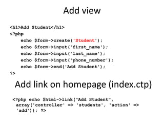 Add view<h1>Add Student</h1><?php    echo $form->create('Student');    echo $form->input('first_name');    echo $form->input('last_name');    echo $form->input('phone_number');    echo $form->end('Add Student');?> <?php echo $html->link("Add Student", array('controller' => 'students', 'action' => 'add')); ?>Add link on homepage (index.ctp)