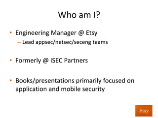 Who	
  am	
  I?	
  	
  
•  Co-­‐Founder	
  /	
  CSO	
  at	
  Signal	
  Sciences	
  
•  Built	
  and	
  led	
  the	
  Etsy	
  Security	
  Team	
  
•  Prior	
  to	
  that,	
  oﬀensive	
  research	
  and	
  
penetra%on	
  tes%ng	
  @	
  iSEC	
  Partners	
  	
  
	
  	
  
 