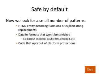Safe	
  by	
  default	
  
Fundamentally	
  shiZs	
  us:	
  
	
  From:	
  “Where	
  is	
  my	
  app	
  missing	
  protec%ons?”	
  
(hard)	
  	
  
	
   	
   	
   	
   	
   	
  	
  
	
  To:	
  “Where	
  is	
  it	
  made	
  deliberately	
  unsafe?”	
  
(easy)	
  	
  
 
