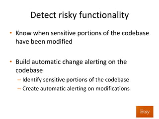 Detect	
  risky	
  func%onality	
  
•  Doesn’t	
  have	
  to	
  be	
  complex	
  to	
  be	
  eﬀec%ve	
  
•  Approach:	
  	
  
– sha1sum	
  sensi%ve	
  plaeorm	
  level	
  ﬁles	
  
– Unit	
  tests	
  alert	
  if	
  hash	
  of	
  the	
  ﬁle	
  changes	
  
– No%ﬁes	
  security	
  team	
  on	
  changes,	
  drives	
  code	
  
review	
  
 