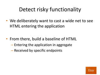 Detect	
  risky	
  func%onality	
  
•  Regex	
  incoming	
  requests	
  at	
  the	
  framework	
  
– Sounds	
  like	
  performance	
  nightmare,	
  shockingly	
  
isn’t	
  	
  
•  Look	
  for	
  HTML/JS	
  in	
  request	
  	
  
– This	
  creates	
  a	
  huge	
  number	
  of	
  false	
  posi%ves	
  
•  That’s	
  by	
  design,	
  we	
  reﬁne	
  the	
  search	
  later	
  
 