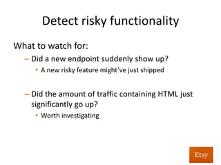 Detect	
  risky	
  func%onality	
  
•  We	
  deliberately	
  want	
  to	
  cast	
  a	
  wide	
  net	
  to	
  see	
  
HTML	
  entering	
  the	
  applica%on	
  	
  
•  From	
  there,	
  build	
  a	
  baseline	
  of	
  HTML	
  	
  
– Entering	
  the	
  applica%on	
  in	
  aggregate	
  	
  
– Received	
  by	
  speciﬁc	
  endpoints	
  
 