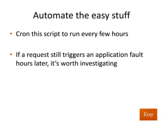 Automate	
  as	
  much	
  as	
  you	
  can	
  
•  Just	
  watching	
  for	
  5xx	
  errors	
  results	
  in	
  a	
  lot	
  of	
  
ephemeral	
  issues	
  that	
  don’t	
  reproduce	
  
•  Instead:	
  
– Grab	
  last	
  X	
  hours	
  worth	
  of	
  5xx	
  errors	
  from	
  access	
  
logs	
  
– Replay	
  the	
  original	
  request	
  
– Alert	
  on	
  any	
  requests	
  which	
  s%ll	
  return	
  a	
  5xx	
  
 