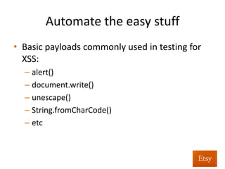 Automate	
  as	
  much	
  as	
  you	
  can	
  
•  Similar	
  methodology	
  for	
  verifying	
  reﬂected	
  
XSS	
  
•  For	
  reﬂected	
  XSS	
  we:	
  
– Iden%fy	
  requests	
  containing	
  basic	
  XSS	
  payloads	
  
– Replay	
  the	
  request	
  	
  
– Alert	
  if	
  the	
  XSS	
  payload	
  executed	
  
	
  
 