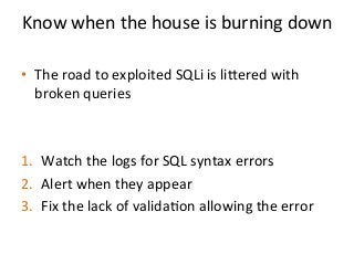 Know	
  when	
  the	
  house	
  is	
  burning	
  down	
  	
  
	
  
•  The	
  road	
  to	
  exploited	
  SQLi	
  is	
  liered	
  with	
  
broken	
  queries	
  	
  	
  
1.  Watch	
  the	
  logs	
  for	
  SQL	
  syntax	
  errors	
  
2.  Alert	
  when	
  they	
  appear	
  
3.  Fix	
  the	
  lack	
  of	
  valida%on	
  allowing	
  the	
  error	
  	
  
 