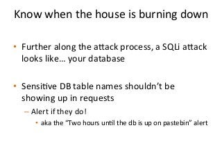 Know	
  when	
  the	
  house	
  is	
  burning	
  down	
  	
  
	
  
•  Further	
  along	
  the	
  aack	
  process,	
  a	
  SQLi	
  aack	
  
looks	
  like…	
  your	
  database	
  
•  Sensi%ve	
  DB	
  table	
  names	
  shouldn’t	
  be	
  
showing	
  up	
  in	
  requests	
  
– Alert	
  if	
  they	
  do!	
  	
  
•  aka	
  the	
  “Two	
  hours	
  un%l	
  the	
  db	
  is	
  up	
  on	
  pastebin”	
  alert	
  	
  
 