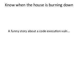 Know	
  when	
  the	
  house	
  is	
  burning	
  down	
  	
  
	
  
	
  
	
  
	
  
A	
  funny	
  story	
  about	
  a	
  code	
  execu%on	
  vuln…	
  
	
  
 