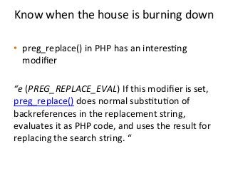 Know	
  when	
  the	
  house	
  is	
  burning	
  down	
  	
  
	
  
•  preg_replace()	
  in	
  PHP	
  has	
  an	
  interes%ng	
  
modiﬁer	
  	
  
“e	
  (PREG_REPLACE_EVAL)	
  If	
  this	
  modiﬁer	
  is	
  set,	
  
preg_replace()	
  does	
  normal	
  subs%tu%on	
  of	
  
backreferences	
  in	
  the	
  replacement	
  string,	
  	
  
evaluates	
  it	
  as	
  PHP	
  code,	
  and	
  uses	
  the	
  result	
  for	
  
replacing	
  the	
  search	
  string.	
  “	
  
 