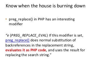 Know	
  when	
  the	
  house	
  is	
  burning	
  down	
  	
  
	
  
•  preg_replace()	
  in	
  PHP	
  has	
  an	
  interes%ng	
  
modiﬁer	
  	
  
“e	
  (PREG_REPLACE_EVAL)	
  If	
  this	
  modiﬁer	
  is	
  set,	
  
preg_replace()	
  does	
  normal	
  subs%tu%on	
  of	
  
backreferences	
  in	
  the	
  replacement	
  string,	
  
evaluates	
  it	
  as	
  PHP	
  code,	
  and	
  uses	
  the	
  result	
  for	
  
replacing	
  the	
  search	
  string.”	
  
 